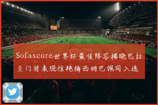Sofascore世界杯最佳阵容揭晓巴拉圭门将表现惊艳梅西姆巴佩同入选