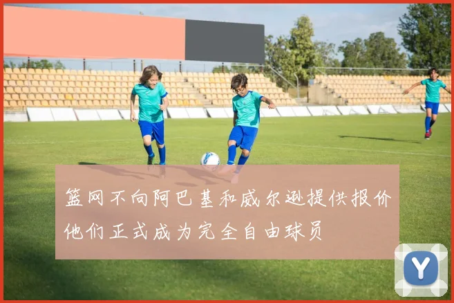 篮网不向阿巴基和威尔逊提供报价他们正式成为完全自由球员