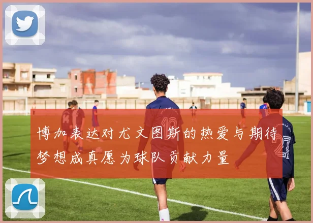 博加表达对尤文图斯的热爱与期待梦想成真愿为球队贡献力量