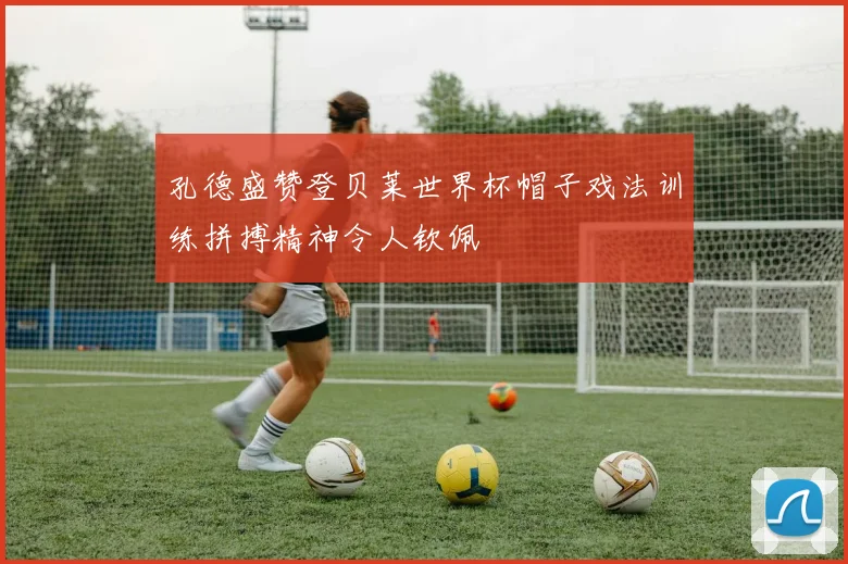 孔德盛赞登贝莱世界杯帽子戏法训练拼搏精神令人钦佩