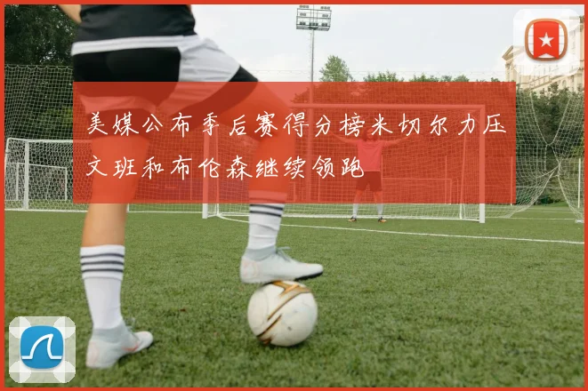 美媒公布季后赛得分榜米切尔力压文班和布伦森继续领跑