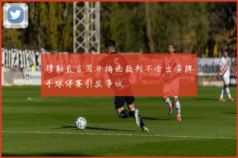 穆勒直言若非梅西裁判不会出黄牌手球停赛引发争议