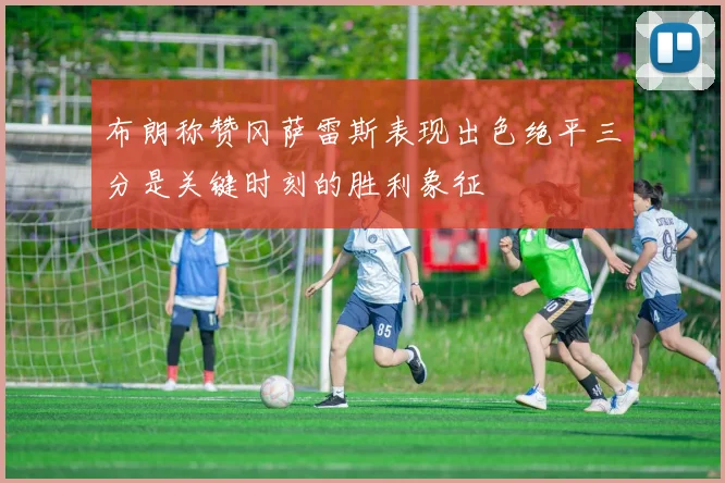 布朗称赞冈萨雷斯表现出色绝平三分是关键时刻的胜利象征