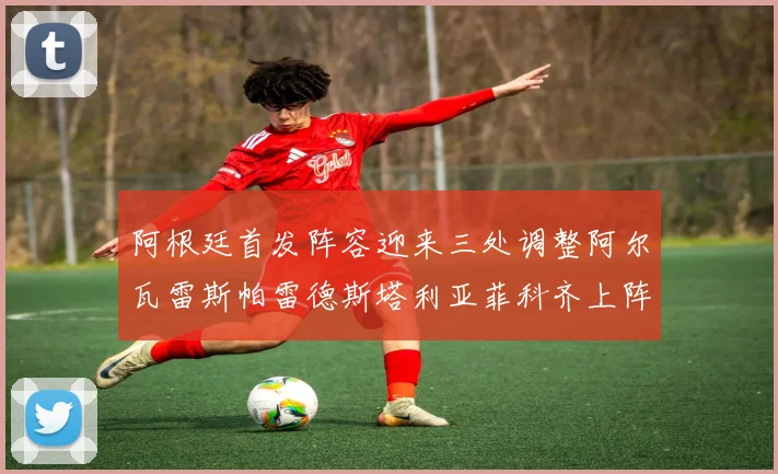 阿根廷首发阵容迎来三处调整阿尔瓦雷斯帕雷德斯塔利亚菲科齐上阵