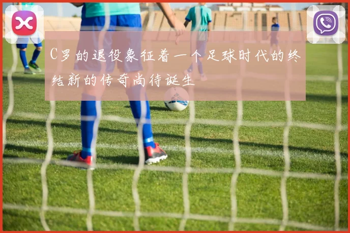 C罗的退役象征着一个足球时代的终结新的传奇尚待诞生