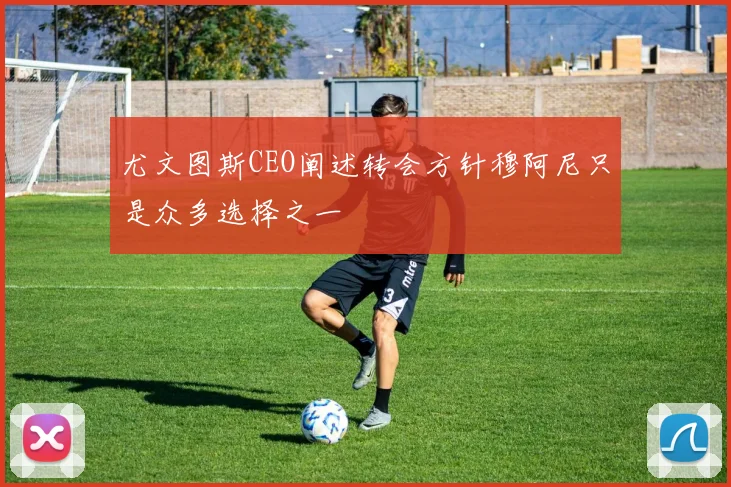 尤文图斯CEO阐述转会方针穆阿尼只是众多选择之一