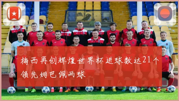 梅西再创辉煌世界杯进球数达21个领先姆巴佩两球
