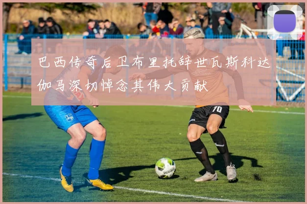 巴西传奇后卫布里托辞世瓦斯科达伽马深切悼念其伟大贡献