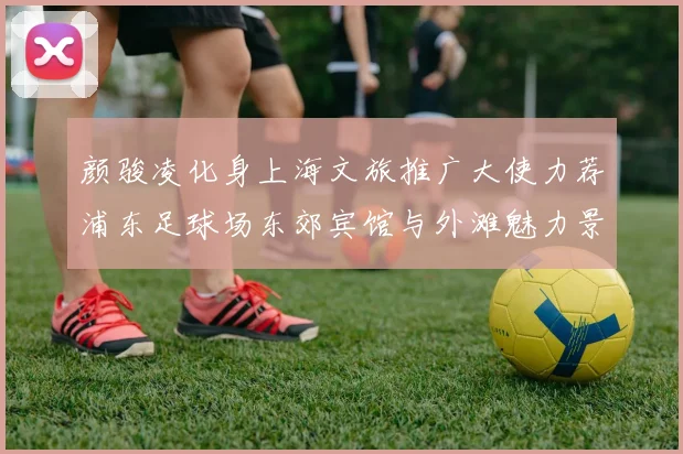 颜骏凌化身上海文旅推广大使力荐浦东足球场东郊宾馆与外滩魅力景点