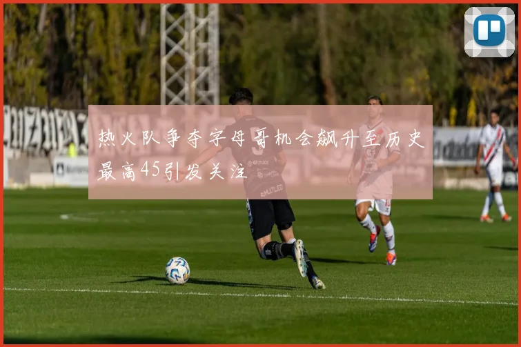 热火队争夺字母哥机会飙升至历史最高45引发关注