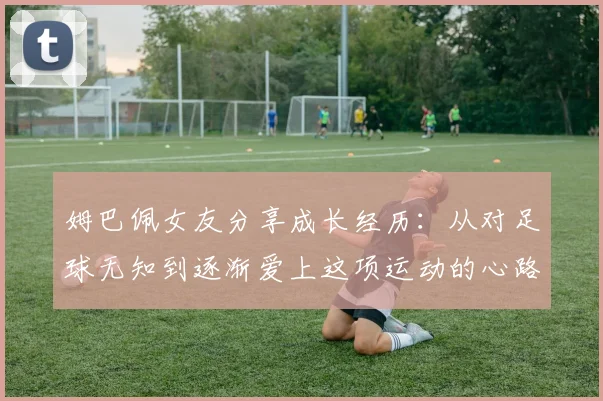 姆巴佩女友分享成长经历：从对足球无知到逐渐爱上这项运动的心路历程