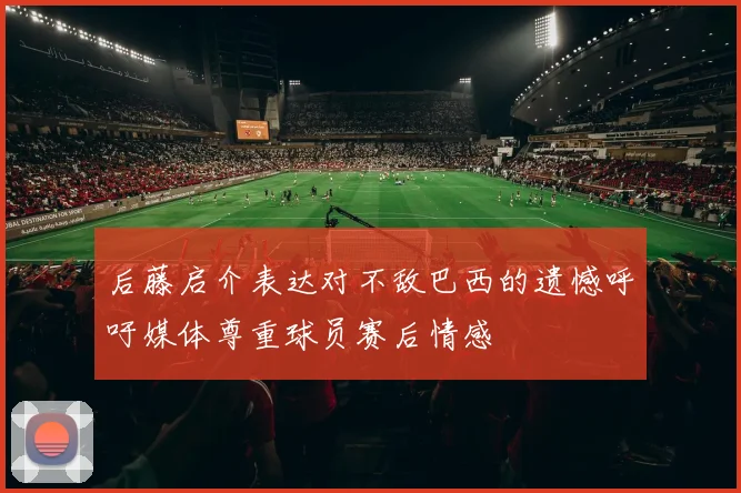 后藤启介表达对不敌巴西的遗憾呼吁媒体尊重球员赛后情感