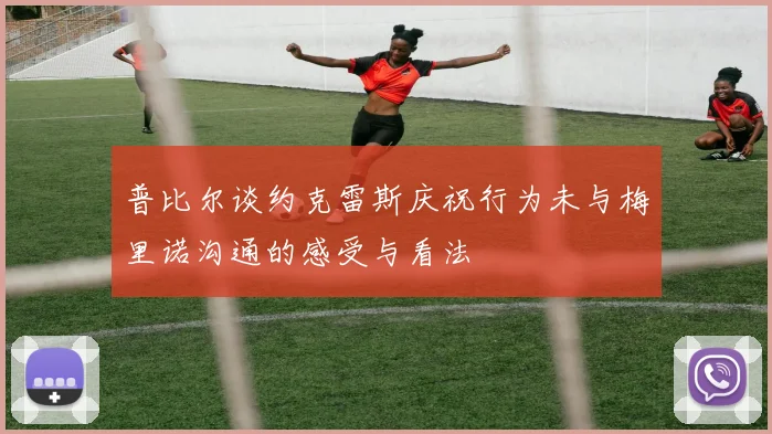 普比尔谈约克雷斯庆祝行为未与梅里诺沟通的感受与看法
