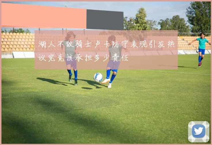 湖人不敌骑士卢卡防守表现引发热议究竟该承担多少责任
