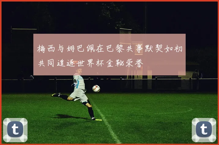 梅西与姆巴佩在巴黎共事默契如初共同追逐世界杯金靴荣誉