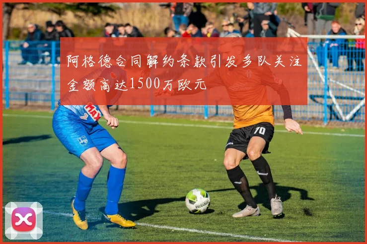 阿格德合同解约条款引发多队关注金额高达1500万欧元