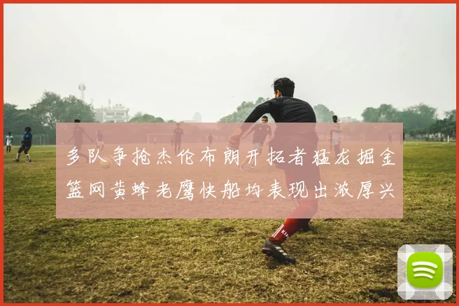 多队争抢杰伦布朗开拓者猛龙掘金篮网黄蜂老鹰快船均表现出浓厚兴趣