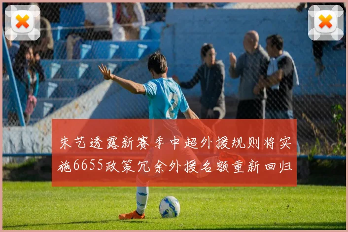 朱艺透露新赛季中超外援规则将实施6655政策冗余外援名额重新回归球队配置