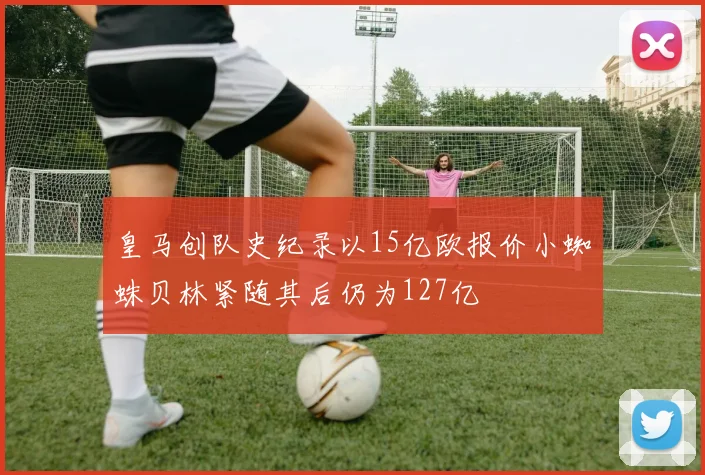 皇马创队史纪录以15亿欧报价小蜘蛛贝林紧随其后仍为127亿