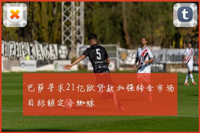 巴萨寻求21亿欧贷款加强转会市场目标锁定小蜘蛛