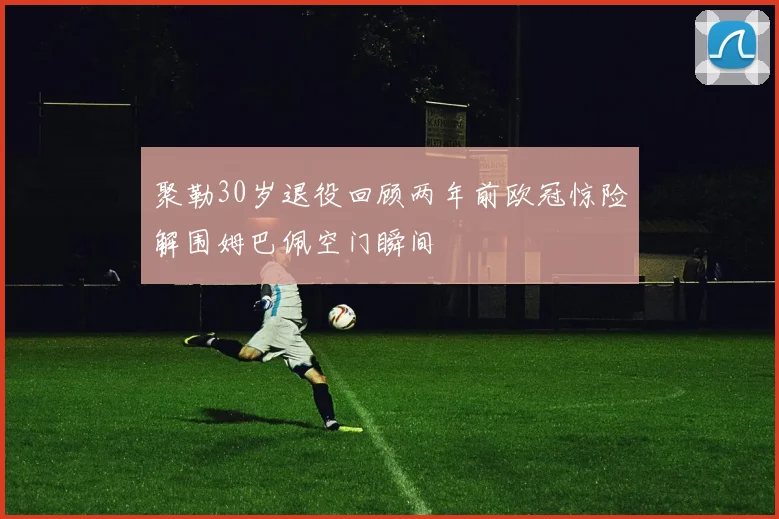 聚勒30岁退役回顾两年前欧冠惊险解围姆巴佩空门瞬间