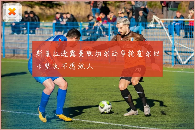 斯基拉透露曼联切尔西争抢霍尔纽卡坚决不愿放人